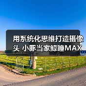用系统化思维打造摄像头 小豚当家鲸瞳MAX藏不住了